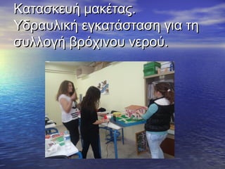 Κατασκευή μακέτας.Κατασκευή μακέτας.
Υδραυλική εγκατάσταση για τηΥδραυλική εγκατάσταση για τη
συλλογή βρόχινου νερού.συλλογή βρόχινου νερού.
 
