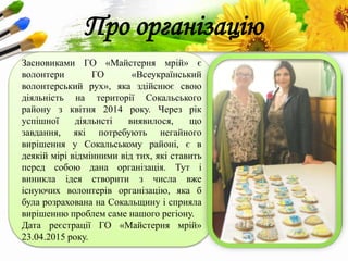 ProPowerPoint.Ru
Про організацію
Засновиками ГО «Майстерня мрій» є
волонтери ГО «Всеукраїнський
волонтерський рух», яка здійснює свою
діяльність на території Сокальського
району з квітня 2014 року. Через рік
успішної діяльнсті виявилося, що
завдання, які потребують негайного
вирішення у Сокальському районі, є в
деякій мірі відмінними від тих, які ставить
перед собою дана організація. Тут і
виникла ідея створити з числа вже
існуючих волонтерів організацію, яка б
була розрахована на Сокальщину і сприяла
вирішенню проблем саме нашого регіону.
Дата реєстрації ГО «Майстерня мрій»
23.04.2015 року.
 