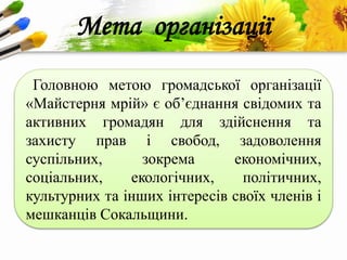 ProPowerPoint.Ru
Мета організації
Головною метою громадської організації
«Майстерня мрій» є об’єднання свідомих та
активних громадян для здійснення та
захисту прав і свобод, задоволення
суспільних, зокрема економічних,
соціальних, екологічних, політичних,
культурних та інших інтересів своїх членів і
мешканців Сокальщини.
 