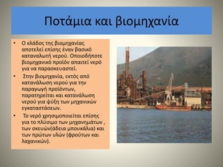 Ποτάμια και βιομηχανία
• Ο κλάδος της βιομηχανίας
αποτελεί επίσης έναν βασικό
καταναλωτή νερού. Οποιοδήποτε
βιομηχανικό προϊόν απαιτεί νερό
για να παρασκευαστεί.
• Στην βιομηχανία, εκτός από
κατανάλωση νερού για την
παραγωγή προϊόντων,
παρατηρείται και κατανάλωση
νερού για ψύξη των μηχανικών
εγκαταστάσεων.
• Το νερό χρησιμοποιείται επίσης
για το πλύσιμο των μηχανημάτων ,
των σκευών(άδεια μπουκάλια) και
των πρώτων υλών (φρούτων και
λαχανικών).
 