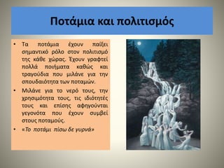 Ποτάμια και πολιτισμός
• Τα ποτάμια έχουν παίξει
σημαντικό ρόλο στον πολιτισμό
της κάθε χώρας. Έχουν γραφτεί
πολλά ποιήματα καθώς και
τραγούδια που μιλάνε για την
σπουδαιότητα των ποταμών.
• Μιλάνε για το νερό τους, την
χρησιμότητα τους, τις ιδιότητές
τους και επίσης αφηγούνται
γεγονότα που έχουν συμβεί
στους ποταμούς.
• «Το ποτάμι πίσω δε γυρνά»
 