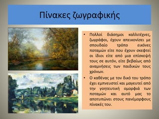 Πίνακες ζωγραφικής
• Πολλοί διάσημοι καλλιτέχνες,
ζωγράφοι, έχουν απεικονίσει με
σπουδαίο τρόπο εικόνες
ποταμών είτε που έχουν σκεφτεί
οι ίδιοι είτε από μια επίσκεψή
τους σε αυτόν, είτε βεβαίως από
αναμνήσεις των παιδικών τους
χρόνων.
• Ο καθένας με τον δικό του τρόπο
έχει εμπνευστεί και μαγευτεί από
την γοητευτική ομορφιά των
ποταμών και αυτό μας το
αποτυπώνει στους πανέμορφους
πίνακές του.
 