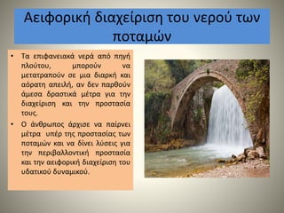 Αειφορική διαχείριση του νερού των
ποταμών
• Τα επιφανειακά νερά από πηγή
πλούτου, μπορούν να
μετατραπούν σε μια διαρκή και
αόρατη απειλή, αν δεν παρθούν
άμεσα δραστικά μέτρα για την
διαχείριση και την προστασία
τους.
• Ο άνθρωπος άρχισε να παίρνει
μέτρα υπέρ της προστασίας των
ποταμών και να δίνει λύσεις για
την περιβαλλοντική προστασία
και την αειφορική διαχείριση του
υδατικού δυναμικού.
 