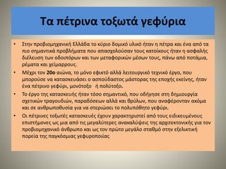Τα πέτρινα τοξωτά γεφύρια
• Στην προβιομηχανική Ελλάδα το κύριο δομικό υλικό ήταν η πέτρα και ένα από τα
πιο σημαντικά προβλήματα που απασχολούσαν τους κατοίκους ήταν η ασφαλής
διέλευση των οδοιπόρων και των μεταφορικών μέσων τους, πάνω από ποτάμια,
ρέματα και χείμαρρους.
• Μέχρι τον 20ο αιώνα, το μόνο εφικτό αλλά λειτουργικό τεχνικό έργο, που
μπορούσε να κατασκευάσει ο ασπούδαστος μάστορας της εποχής εκείνης, ήταν
ένα πέτρινο γεφύρι, μονότοξο ή πολύτοξο.
• Το έργο της κατασκευής ήταν τόσο σημαντικό, που οδήγησε στη δημιουργία
σχετικών τραγουδιών, παραδόσεων αλλά και θρύλων, που αναφέρονταν ακόμα
και σε ανθρωποθυσία για να στεριώσει το πολυπόθητο γεφύρι.
• Οι πέτρινες τοξωτές κατασκευές έχουν χαρακτηριστεί από τους ειδικευμένους
επιστήμονες ως μια από τις μεγαλύτερες ανακαλύψεις της αρχιτεκτονικής για τον
προβιομηχανικό άνθρωπο και ως τον πρώτο μεγάλο σταθμό στην εξελικτική
πορεία της παγκόσμιας γεφυροποιίας
 