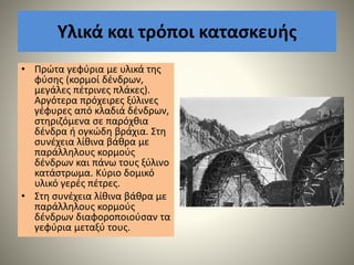 Υλικά και τρόποι κατασκευής
• Πρώτα γεφύρια με υλικά της
φύσης (κορμοί δένδρων,
μεγάλες πέτρινες πλάκες).
Αργότερα πρόχειρες ξύλινες
γέφυρες από κλαδιά δένδρων,
στηριζόμενα σε παρόχθια
δένδρα ή ογκώδη βράχια. Στη
συνέχεια λίθινα βάθρα με
παράλληλους κορμούς
δένδρων και πάνω τους ξύλινο
κατάστρωμα. Κύριο δομικό
υλικό γερές πέτρες.
• Στη συνέχεια λίθινα βάθρα με
παράλληλους κορμούς
δένδρων διαφοροποιούσαν τα
γεφύρια μεταξύ τους.
 