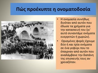 Πώς προέκυπτε η ονοματοδοσία
• Η ονομασία συνήθως
δινόταν από αυτόν που
έδωσε τα χρήματα για
την κατασκευή του (γι'
αυτό συναντάμε ονόματα
ευεργετών ή χωριών).
• Ορισμένες φορές έχουμε
δύο ή και τρία ονόματα
σε ένα γεφύρι που το
έπαιρναν από αυτόν που
αναλάμβανε την δαπάνη
της επισκευής τους αν
χρειαζόταν.
 