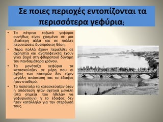 Σε ποιες περιοχές εντοπίζονται τα
περισσότερα γεφύρια;
• Τα πέτρινα τοξωτά γεφύρια
συνήθως είναι χτισμένα σε μια
ιδιαίτερη αλλά και σε πολλές
περιπτώσεις δυσπρόσιτη θέση.
• Πάρα πολλά έχουν περιέλθει σε
αχρηστία και αναπόφευκτα έχουν
γίνει βορά στη φθοροποιό δύναμη
του πανδαμάτορα χρόνου.
• Τα μονότοξα γεφύρια τα
κατασκεύαζαν σε μέρη που οι
όχθες των ποταμών δεν είχαν
μεγάλη απόσταση και το έδαφος
ήταν σταθερό.
• Τα πολύτοξα τα κατασκεύαζαν όταν
η απόσταση ήταν σχετικά μεγάλη
(στα σημεία που ήθελαν να
γεφυρώσουν) ή το έδαφος δεν
ήταν κατάλληλο για την στερέωσή
τους.
 