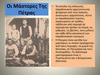 Οι Μάστορες Της
Πέτρας
• Το σύνολο της ελληνικής
παραδοσιακής αρχιτεκτονικής
φτιάχτηκε από τους λαϊκούς,
ανώνυμους αρχιτέκτονες. Αυτοί
οι παραδοσιακοί τεχνίτες,
οργανωμένοι σε ομάδες,
ταξίδευαν από περιοχή σε
περιοχή και έχτιζαν τα κτίρια, τις
γέφυρες, τις βρύσες, τους μύλους
και κάθε άλλη κατασκευή των
παραδοσιακών οικισμών.
• Η Ήπειρος είναι κοιτίδα των
μαστόρων, οι οποίοι προέρχονται
από τρεις περιοχές: τα χωριά της
Κόνιτσας, τα Τζουμέρκα και τους
Χουλιαράδες. Τα παλιότερα
μαστοροχώρια είναι η
Πυρσόγιαννη και η Βούρμπιανη
(Κόνιτσα).
 