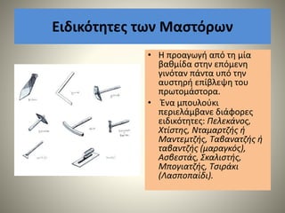 Ειδικότητες των Μαστόρων
• Η προαγωγή από τη μία
βαθμίδα στην επόμενη
γινόταν πάντα υπό την
αυστηρή επίβλεψη του
πρωτομάστορα.
• Ένα μπουλούκι
περιελάμβανε διάφορες
ειδικότητες: Πελεκάνος,
Χτίστης, Νταμαρτζής ή
Μαντεμτζής, Ταβανατζής ή
ταβαντζής (μαραγκός),
Ασβεστάς, Σκαλιστής,
Μπογιατζής, Τσιράκι
(Λασποπαίδι).
 