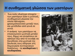 Η συνθηματική γλώσσα των μαστόρων
• Ένα πολύ ιδιαίτερο στοιχείο
των μαστόρων ήταν η μυστική,
συνθηματική γλώσσα την
οποία έφτιαχναν,
χρησιμοποιούσαν μεταξύ τους
και μετέδιδαν από γενιά σε
γενιά.
• Η ανάγκη των μαστόρων να
επικοινωνούν μυστικά μεταξύ
τους, δίχως να επιτρέπουν σε
κάποιον έξω από το συνάφι να
διεισδύσει στα μυστικά της
δουλειάς τους οδήγησε στη
δημιουργία συντεχνιακών
διαλέκτων - τα κουδαρίτικα ή
κουδαραίϊκα.
 