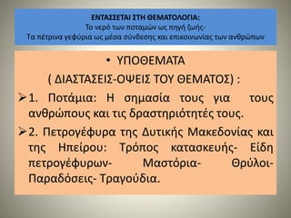ΕΝΤΑΣΣΕΤΑΙ ΣΤΗ ΘΕΜΑΤΟΛΟΓΙΑ:
Το νερό των ποταμών ως πηγή ζωής-
Τα πέτρινα γεφύρια ως μέσα σύνδεσης και επικοινωνίας των ανθρώπων
• ΥΠΟΘΕΜΑΤΑ
( ΔΙΑΣΤΑΣΕΙΣ-ΟΨΕΙΣ ΤΟΥ ΘΕΜΑΤΟΣ) :
1. Ποτάμια: Η σημασία τους για τους
ανθρώπους και τις δραστηριότητές τους.
2. Πετρογέφυρα της Δυτικής Μακεδονίας και
της Ηπείρου: Τρόπος κατασκευής- Είδη
πετρογέφυρων- Μαστόρια- Θρύλοι-
Παραδόσεις- Τραγούδια.
 