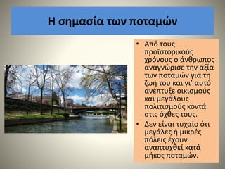 Η σημασία των ποταμών
• Από τους
προϊστορικούς
χρόνους ο άνθρωπος
αναγνώρισε την αξία
των ποταµών για τη
ζωή του και γι’ αυτό
ανέπτυξε οικισµούς
και µεγάλους
πολιτισµούς κοντά
στις όχθες τους.
• ∆εν είναι τυχαίο ότι
µεγάλες ή µικρές
πόλεις έχουν
αναπτυχθεί κατά
µήκος ποταµών.
 
