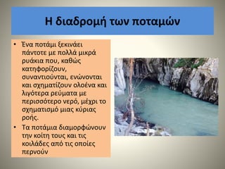 Η διαδρομή των ποταμών
• Ένα ποτάμι ξεκινάει
πάντοτε με πολλά μικρά
ρυάκια που, καθώς
κατηφορίζουν,
συναντιούνται, ενώνονται
και σχηματίζουν ολοένα και
λιγότερα ρεύματα με
περισσότερο νερό, μέχρι το
σχηματισμό μιας κύριας
ροής.
• Τα ποτάμια διαμορφώνουν
την κοίτη τους και τις
κοιλάδες από τις οποίες
περνούν
 