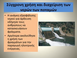 Σύγχρονη χρήση και διαχείριση των
νερών των ποταμών
• Η ανάγκη εξασφάλισης
νερού για άρδευση
οδήγησε τους
ανθρώπους να
κατασκευάσουν
φράγματα.
• Αργότερα ακολούθησε
η χρήση των
φραγμάτων για την
παραγωγή ηλεκτρικής
ενέργειας.
 