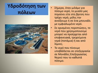 Υδροδότηση των
πόλεων
• Σήµερα, όταν µιλάµε για
πόσιµο νερό, το µυαλό µας
πηγαίνει είτε στη βρύση που
τρέχει νερό, µόλις την
ανοίξουµε ή σε ένα µπουκάλι
µε εµφιαλωµένο νερό.
• Σε ορισµένες περιπτώσεις, το
νερό που χρησιµοποιούµε
µπορεί να προέρχεται από
επιφανειακά, τρεχούµενα
νερά (ποτάµια) ή και από
λίµνες.
• Το νερό που πίνουμε
υποβάλλεται σε επεξεργασία
σε Μονάδες Επεξεργασίας
Νερού που το καθιστά
πόσιμο.
 