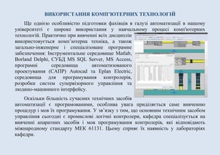 ВИКОРИСТАННЯ КОМП’ЮТЕРНИХ ТЕХНОЛОГІЙ
Ще однією особливістю підготовки фахівців в галузі автоматизації в нашому
університеті є широке використання у навчальному процесі комп'ютерних
технологій. Практично при вивченні всіх дисциплін
використовується комп’ютерна техніка, а також
загально-інженерне і спеціалізоване програмне
забезпечення: Інструментальне середовище Matlab,
Borland Delphi, СУБД MS SQL Server, MS Access,
програмні середовища автоматизованого
проектування (САПР) Autocad та Eplan Electric,
середовища для програмування контролерів,
розробки систем супервізорного управління та
людино-машинного інтерфейсу.
Оскільки більшість сучасних технічних засобів
автоматизації є програмованими, особлива увага приділяється саме вивченню
процедур і мов їх програмування. У зв’язку з тим, що основним технічним засобом
управління сьогодні є промислові логічні контролери, кафедра спеціалізується на
вивченні апаратних засобів і мов програмування контролерів, які відповідають
міжнародному стандарту МЕК 61131. Цьому сприяє їх наявність у лабораторіях
кафедри.
 