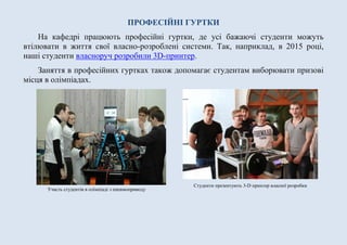 ПРОФЕСІЙНІ ГУРТКИ
На кафедрі працюють професійні гуртки, де усі бажаючі студенти можуть
втілювати в життя свої власно-розроблені системи. Так, наприклад, в 2015 році,
наші студенти власноруч розробили 3D-принтер.
Заняття в професійних гуртках також допомагає студентам виборювати призові
місця в олімпіадах.
Участь студентів в олімпіаді з пневмоприводу
Студенти презентують 3-D принтер власної розробки
 