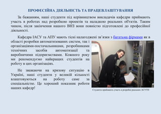 Студенти приймають участь в розробці реальних АСУТП
ПРОФЕСІЙНА ДІЯЛЬНІСТЬ ТА ПРАЦЕВЛАШТУВАННЯ
За бажанням, наші студенти під керівництвом викладачів кафедри приймають
участь в роботах над розробкою проектів та наладкою реальних об'єктів. Таким
чином, після закінчення нашого ВНЗ вони повністю підготовлені до професійної
діяльності.
Кафедра ІАСУ та АІСК мають тісні налагоджені зв’язки з багатьма фірмами як
в області розробки автоматизованих систем,
так і організаціями-постачальниками,
розробниками технічних засобів автоматизації
та виробничими підприємствами. Кожного
року ми рекомендуємо найкращих студентів на
роботу в цих організаціях.
Не зважаючи на кризову ситуацію в
Україні, наші студенти у великій кількості
влаштовуються на роботу саме за
спеціальністю. Це хороший показник роботи
наших кафедр!
 