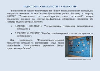 Стенд пневмоавтоматики фірми FESTO
ПІДГОТОВКА СПЕЦІАЛІСТІВ ТА МАГІСТРІВ
Випускники як нашого університету так і інших вищих навчальних закладів, які
завершили навчання за освітньо-кваліфікаційним рівнем бакалавр з напряму
6.050202 “Автоматизація та комп’ютерно-інтегровані технології” можуть
продовжити навчання на освітньо-професійними програмами спеціаліста або
магістра за двома спеціальностями:
 7.05020201 (8.05020201) “Автоматизоване управління технологічними
процесами”;
 7.05020202 (8.05020202) “Комп'ютерно-інтегровані технологічні процеси та
виробництва”.
Для спеціальності “Комп'ютерно-інтегровані
технологічні процеси та виробництва” існує також
спеціалізація “Автоматизоване управління бізнес-
процесами виробництв”.
 