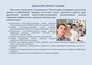 ДИПЛОМНЕ ПРОЕКТУВАННЯ
Підготовку спеціалістів зі спеціальності “Комп’ютерно-інтегровані технологічні
процеси та виробництва” завершує підготовка і захист дипломного проекту, який
присвячений розробці комп’ютерно-інтегрованої автоматизованої системи
управління підприємством, приклади тематики яких
наведені нижче.
 Вдосконалення комп’ютерно-інтегрованої системи управління
технологічним комплексом Червонослобідського спиртового заводу;
 Розробка комп’ютерно-інтегрованої системи управління
енергозабезпеченням підприємства з використанням GSM – модемів;
 Вдосконалення комп’ютерно-інтегрованої системи управління
виробничими процесами сокоочисного відділення ВАТ
«Лохвицький цукровий завод»;
 Розробка корпоративної системи управління хлібокомбінатом
 Розробка корпоративної системи управління основним
виробництвом Яготинського маслозаводу;
 Розробка комп’ютерно-інтегрованої системи управління технологічним комплексом Шамраївського цукрового
заводу із підсистемою моніторингу;
 Підвищення ефективності функціонування підприємства шляхом впровадження розподільної системи ІР –
телефонії;
 Розробка комп’ютерно-інтегрованої системи управління технологічними процесами на підприємстві ТОВ «Каскад
Продакшн».
 Розробка корпоративної системи управління на АТ «Львівська пивоварня».
 
