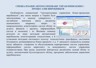 СПЕЦІАЛІЗАЦІЯ АВТОМАТИЗОВАНЕ УПРАВЛІННЯ БІЗНЕС-
ПРОЦЕСАМИ ВИРОБНИЦТВ
Особливістю спеціалізації “Автоматизоване управління бізнес-процесами
виробництв”, яка також вперше в Україні була
започаткована в нашому університеті, є
поглиблене вивчення циклу дисциплін
економічного напрямку: мікро- та
макроекономіки; комп'ютерних систем обліку та
аудиту; фінансів і кредиту; інформаційних
систем в економіці і ін. Фахівець повинен
володіти не лише методами автоматизації
виробництва, комп'ютерними технологіями, а й
сучасними методами системного підходу: технологічним трансфером, системною
інтеграцією, реінжинірингом бізнес-процесів і т.д. У діяльності спеціаліста основне
місце займають: створення та обслуговування корпоративних систем управління;
інформаційних систем маркетингу та менеджменту; систем управління
підприємствами. При цьому додатково вивчаються дисципліни: основи обліку та
аудиту, автоматизація бухгалтерського обліку, програмне забезпечення управління
виробництвом.
 