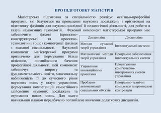 ПРО ПІДГОТОВКУ МАГІСТРІВ
Магістерська підготовка за спеціальністю реалізує освітньо-професійні
програми, які базуються на проведенні наукових досліджень і орієнтовані на
підготовку фахівців для науково-дослідної й педагогічної діяльності, для роботи в
галузі наукоємних технологій. Фаховий компонент магістерської програми має
забезпечити фахові (проектно-
конструкторські та проектно-
технологічні тощо) компетенції фахівця
з вказаної спеціальності. Науковий
компонент магістерської програми
призначено для формування більш
цілісного, поглибленого бачення
професійної діяльності, цей компонент
забезпечує широту та
фундаментальність освіти, максимальну
наближеність її до сучасного рівня
наукових знань у галузі управління,
формування компетенцій самостійного
здійснення наукових досліджень та
отримання нових знань. Для цього
навчальним планом передбачено поглиблене вивчення додаткових дисциплін.
Дисципліна Дисципліна
Методи сучасної
теорії управління
Iнтелектуальнi системи
Математичні методи
теорії управління
Програмне забезпечення
інтелектуальних систем
Управління
інноваційними
проектами
Проектування
комп'ютерно-
інтегрованих систем
управління
Проблеми
автоматизації
спеціальних об'єктів
Програмно-технічні
комплекси та промислові
контролери
 