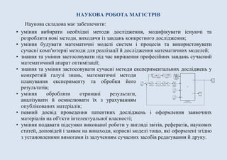 НАУКОВА РОБОТА МАГІСТРІВ
Наукова складова має забезпечити:
• уміння вибирати необхідні методи дослідження, модифікувати існуючі та
розробляти нові методи, виходячи із завдань конкретного дослідження;
• уміння будувати математичні моделі систем і процесів та використовувати
сучасні комп'ютерні методи для реалізації й дослідження математичних моделей;
• знання та уміння застосовувати під час вирішення професійних завдань сучасний
математичний апарат оптимізації;
• знання та уміння застосовувати сучасні методи експериментальних досліджень у
конкретній галузі знань, математичні методи
планування експерименту та обробки його
результатів;
• уміння обробляти отримані результати,
аналізувати й осмислювати їх з урахуванням
опублікованих матеріалів;
• певний досвід проведення патентних досліджень і оформлення заявочних
матеріалів на об'єкти інтелектуальної власності;
• уміння подавати підсумки виконаної роботи у вигляді звітів, рефератів, наукових
статей, доповідей і заявок на винаходи, корисні моделі тощо, які оформлені згідно
з установленими вимогами із залученням сучасних засобів редагування й друку.
 