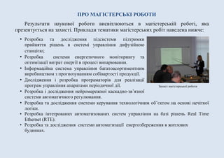 ПРО МАГІСТЕРСЬКІ РОБОТИ
Результати наукової роботи висвітлюються в магістерській роботі, яка
презентується на захисті. Приклади тематики магістерських робіт наведена нижче:
• Розробка та дослідження підсистеми підтримки
прийняття рішень в системі управління дифузійною
станцією;
• Розробка системи енергетичного моніторингу та
оптимізації витрат енергії в процесі випарювання.
• Інформаційна система управління багатоасортиментним
виробництвом з прогнозуванням собівартості продукції.
• Дослідження і розробка програматорів для реалізації
програм управління апаратами періодичної дії.
• Розробка і дослідження нейромережної каскадно-зв’язної
системи автоматичного регулювання.
• Розробка та дослідження системи керування технологічним об’єктом на основі нечіткої
логіки.
• Розробка інтегрованих автоматизованих систем управління на базі рішень Real Time
Ethernet (RTE).
• Розробка та дослідження системи автоматизації енергозбереження в житлових
будинках.
Захист магістерської роботи
 