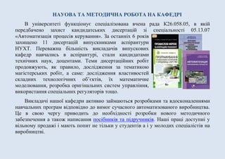 НАУОВА ТА МЕТОДИЧНА РОБОТА НА КАФЕДРІ
В університеті функціонує спеціалізована вчена рада К26.058.05, в якій
передбачено захист кандидатських дисертацій зі спеціальності 05.13.07
«Автоматизація процесів керування». За останніх 6 років
захищено 11 дисертацій випускниками аспірантури
НУХТ. Переважна більшість викладачів випускових
кафедр навчались в аспірантурі, стали кандидатами
технічних наук, доцентами. Теми дисертаційних робіт
продовжують, як правило, дослідження за тематикою
магістерських робіт, а саме: дослідження властивостей
складних технологічних об’єктів, їх математичне
моделювання, розробка оригінальних систем управління,
використання спеціальних регуляторів тощо.
Викладачі нашої кафедри активно займаються розробками та вдосконаленнями
навчальних програм відповідно до вимог сучасного автоматизованого виробництва.
Це в свою чергу приводить до необхідності розробки нового методичного
забезпечення а також написання посібників та підручників. Наші праці доступні у
вільному продажі і мають попит не тільки у студентів а і у молодих спеціалістів на
виробництві.
 