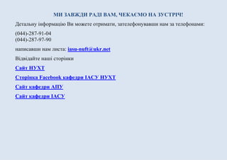 МИ ЗАВЖДИ РАДІ ВАМ, ЧЕКАЄМО НА ЗУСТРІЧ!
Детальну інформацію Ви можете отримати, зателефонувавши нам за телефонами:
(044)-287-91-04
(044)-287-97-90
написавши нам листа: iasu-nuft@ukr.net
Відвідайте наші сторінки
Сайт НУХТ
Сторінка Facebook кафедри ІАСУ НУХТ
Сайт кафедри АІСК
Сайт кафедри ІАСУ
 