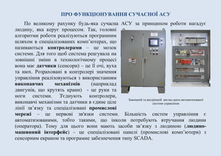 ПРО ФУНКЦІОНУВАННЯ СУЧАСНОЇ АСУ
По великому рахунку будь-яка сучасна АСУ за принципом роботи нагадує
людину, яка керує процесом. Так, головні
алгоритми роботи реалізуються програмним
шляхом в спеціалізованих комп’ютерах, що
називаються контролерами – це мозок
системи. Для того щоб система реагувала на
зовнішні зміни в технологічному процесі
вона має датчики (сенсори) – це її очі, вуха
та нюх. Розраховані в контролері значення
управління реалізовуються з використанням
виконавчих механізмів (наприклад
двигунів, що крутять крани) - це руки та
ноги системи. З'єднують контролери,
виконавчі механізми та датчики в єдине ціле
лінії зв’язку та спеціалізовані промислові
мережі – це нервові зв'язки системи. Більшість систем управління є
автоматизованими, тобто такими, що інколи потребують втручання людини
(оператора). Тому для цього вони мають засоби зв’язку з людиною (людино-
машинний інтерфейс) – це спеціалізовані панелі (промислові комп’ютери) з
сенсорним екраном та програмне забезпечення типу SCADA.
Зовнішній та внутрішній вигляд щита автоматизованої
системи управління
 