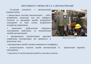 ПРО РОБОТУ СПЕЦІАЛІСТА З АВТОМАТИЗАЦІЇ
Сучасний спеціаліст з автоматизації
повинен вміти:
• проектувати системи автоматизації - тобто
розробляти структуру для неї, вибирати
технічні та програмні засоби, розробляти
електричні та інші схеми, розробляти
алгоритми управління;
• проводити шеф-монтаж (керувати
монтажними роботами) та підключення
засобів автоматизації;
• програмувати спеціалізовані пристрої
управління (контролери), які працюють в
реальному часі;
• програмувати засоби людино-машинного інтерфейсу;
• налаштовувати технічні засоби автоматизації та промислове мережне
обладнання;
• запускати та налагоджувати роботу системи в цілому.
Процес наладки системи
 