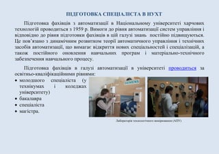 ПІДГОТОВКА СПЕЦІАЛІСТА В НУХТ
Підготовка фахівців з автоматизації в Національному університеті харчових
технологій проводиться з 1959 р. Вимоги до рівня автоматизації систем управління і
відповідно до рівня підготовки фахівців в цій галузі знань постійно підвищуються.
Це пов’язано з динамічним розвитком теорії автоматичного управління і технічних
засобів автоматизації, що вимагає відкриття нових спеціальностей і спеціалізацій, а
також постійного оновлення навчальних програм і матеріально-технічного
забезпечення навчального процесу.
Підготовка фахівців в галузі автоматизації в університеті проводиться за
освітньо-кваліфікаційними рівнями:
 молодшого спеціаліста (у
технікумах і коледжах
університету)
 бакалавра
 спеціаліста
 магістра.
Лабораторія технологічного вимірювання (АІСК)
 
