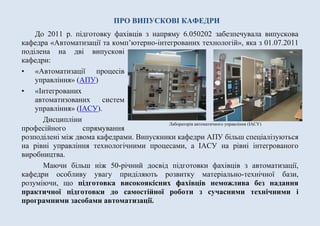 ПРО ВИПУСКОВІ КАФЕДРИ
До 2011 р. підготовку фахівців з напряму 6.050202 забезпечувала випускова
кафедра «Автоматизації та комп’ютерно-інтегрованих технологій», яка з 01.07.2011
поділена на дві випускові
кафедри:
• «Автоматизації та
інтелектуальних систем
керування» (АІСК)
• «Інтегрованих
автоматизованих систем
управління» (ІАСУ).
Дисципліни професійного
спрямування розподілені між двома кафедрами. Випускники кафедри АІСК більш
спеціалізуються на рівні керування технологічними процесами та розробці
інтелектуальних систем, а ІАСУ на управління інтегрованим виробництвом.
Маючи більш ніж 50-річний досвід підготовки фахівців з автоматизації,
кафедри особливу увагу приділяють розвитку матеріально-технічної бази,
розуміючи, що підготовка високоякісних фахівців неможлива без надання
практичної підготовки до самостійної роботи з сучасними технічними і
програмними засобами автоматизації.
Лабораторія автоматичного управління (ІАСУ)
 