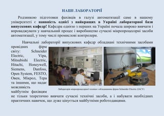 НАШІ ЛАБОРАТОРІЇ
Родзинкою підготовки фахівців в галузі автоматизації саме в нашому
університеті є наявність однієї з найкращих в Україні лабораторної бази
випускових кафедр! Кафедра однією з перших на Україні почала широко вивчати і
впроваджувати у навчальний процес і виробництво сучасні мікропроцесорні засоби
автоматизації, у тому числі промислові контролери.
Навчальні лабораторії випускових кафедр обладнані технічними засобами
провідних фірм
світу: Schneider
Electric, Vipa,
Mitsubishi Electric,
Hitachi, Honeywell,
Siemens, Danfoss,
Open System, FESTO,
Овен, Мікрол, Тера
та іншими, що надає
можливість
майбутнім фахівцям
не тільки теоретично вивчати сучасні технічні засоби, а і набувати необхідних
практичних навичок, що дуже цінується майбутніми роботодавцями.
Лабораторія мікропроцесорної техніки з обладнанням фірми Schneider Electric (ІАСУ)
 