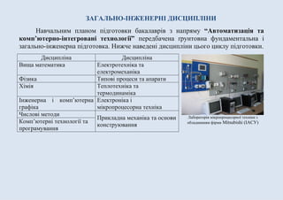 ЗАГАЛЬНО-ІНЖЕНЕРНІ ДИСЦИПЛІНИ
Навчальним планом підготовки бакалаврів з напряму “Автоматизація та
комп’ютерно-інтегровані технології” передбачена ґрунтовна фундаментальна і
загально-інженерна підготовка. Нижче наведені дисципліни цього циклу підготовки.
Дисципліна Дисципліна
Вища математика Електротехніка та
електромеханіка
Фізика Типові процеси та апарати
Хімія Теплотехніка та
термодинаміка
Інженерна і комп’ютерна
графіка
Електроніка і
мікропроцесорна техніка
Числові методи
Прикладна механіка та основи
конструювання
Комп’ютерні технології та
програмування
Лабораторія мікропроцесорної техніки з
обладнанням фірми Mitsubishi (ІАСУ)
 