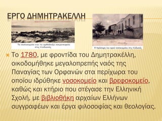 ΕΡΓΟ ΔΗΜΗΣΡΑΚΕΛΛΗ
 Σο 1780, με φροντίδα του Δημητρακέλλη,
οικοδομήθηκε μεγαλοπρεπής ναός της
Παναγίας των Ορφανών στα περίχωρα του
οποίου ιδρύθηκε νοσοκομείο και βρεφοκομείο,
καθώς και κτήριο που στέγασε την Ελληνική
΢χολή, με βιβλιοθήκη αρχαίων Ελλήνων
συγγραφέων και έργα φιλοσοφίας και θεολογίας.
 