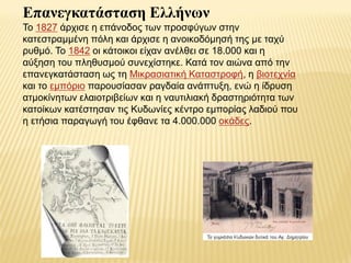 Επανεγκαηάζηαζη Ελλήνων
Τν 1827 άξρηζε ε επάλνδνο ησλ πξνζθύγσλ ζηελ
θαηεζηξακκέλε πόιε θαη άξρηζε ε αλνηθνδόκεζή ηεο κε ηαρύ
ξπζκό. Τν 1842 νη θάηνηθνη είραλ αλέιζεη ζε 18.000 θαη ε
αύμεζε ηνπ πιεζπζκνύ ζπλερίζηεθε. Καηά ηνλ αηώλα από ηελ
επαλεγθαηάζηαζε σο ηε Μηθξαζηαηηθή Καηαζηξνθή, ε βηνηερλία
θαη ην εκπόξην παξνπζίαζαλ ξαγδαία αλάπηπμε, ελώ ε ίδξπζε
αηκνθίλεησλ ειαηνηξηβείσλ θαη ε λαπηηιηαθή δξαζηεξηόηεηα ησλ
θαηνίθσλ θαηέζηεζαλ ηηο Κπδσλίεο θέληξν εκπνξίαο ιαδηνύ πνπ
ε εηήζηα παξαγσγή ηνπ έθζαλε ηα 4.000.000 νθάδεο.
 