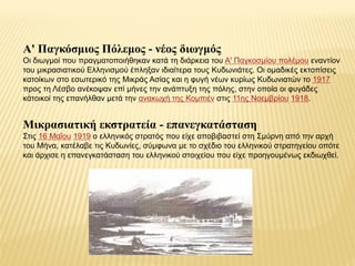 Α' Παγκόζμιος Πόλεμος - νέος διωγμός
Οη δησγκνί πνπ πξαγκαηνπνηήζεθαλ θαηά ηε δηάξθεηα ηνπ Α' Παγθνζκίνπ πνιέκνπ ελαληίνλ
ηνπ κηθξαζηαηηθνύ Ειιεληζκνύ έπιεμαλ ηδηαίηεξα ηνπο Κπδσληάηεο. Οη νκαδηθέο εθηνπίζεηο
θαηνίθσλ ζην εζσηεξηθό ηεο Μηθξάο Αζίαο θαη ε θπγή λέσλ θπξίσο Κπδσληαηώλ ην 1917
πξνο ηε Λέζβν αλέθνςαλ επί κήλεο ηελ αλάπηπμε ηεο πόιεο, ζηελ νπνία νη θπγάδεο
θάηνηθνί ηεο επαλήιζαλ κεηά ηελ αλαθσρή ηεο Κνκπηέλ ζηηο 11εο Ννεκβξίνπ 1918.
Μικραζιαηική εκζηραηεία - επανεγκαηάζηαζη
Σηηο 16 Μαΐνπ 1919 ν ειιεληθόο ζηξαηόο πνπ είρε απνβηβαζηεί ζηε Σκύξλε από ηελ αξρή
ηνπ Μήλα, θαηέιαβε ηηο Κπδσλίεο, ζύκθσλα κε ην ζρέδην ηνπ ειιεληθνύ ζηξαηεγείνπ νπόηε
θαη άξρηζε ε επαλεγθαηάζηαζε ηνπ ειιεληθνύ ζηνηρείνπ πνπ είρε πξνεγνπκέλσο εθδησρζεί.
 