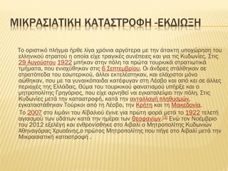 ΜΙΚΡΑ΢ΙΑΣΙΚΗ ΚΑΣΑ΢ΣΡΟΥΗ -ΕΚΔΙΩΞΗ
Σο οριστικό πλήγμα ήρθε λίγα χρόνια αργότερα με την άτακτη υποχώρηση του
ελληνικού στρατού η οποία είχε τραγικές συνέπειες και για τις Κυδωνίες. ΢τις
29 Αυγούστου 1922 μπήκαν στην πόλη τα πρώτα τουρκικά στρατιωτικά
τμήματα, που ενισχύθηκαν στις 6 ΢επτεμβρίου. Οι άνδρες στάλθηκαν σε
στρατόπεδα του εσωτερικού, άλλοι εκτελέστηκαν, και ελάχιστοι μόνο
σώθηκαν, που με τα γυναικόπαιδα κατέφυγαν στη Λέσβο και από κει σε άλλες
περιοχές της Ελλάδας. Θύμα του τουρκικού φανατισμού υπήρξε και ο
μητροπολίτης Γρηγόριος, που είχε αρνηθεί να εγκαταλείψει την πόλη. ΢τις
Κυδωνίες μετά την καταστροφή, κατά την ανταλλαγή πληθυσμών,
εγκαταστάθηκαν Σούρκοι από τη Λέσβο, την Κρήτη και τη Μακεδονία.
Σο 2007 στο λιμάνι του Αϊβαλιού έγινε για πρώτη φορά μετά το 1922 τελετή
αγιασμού των υδάτων κατά την ημέρα των Θεοφανίων.[3] Ενώ τον Νοέμβριο
του 2012 εξελέγη και ενθρονίσθηκε στο Αιβαλί ο Μητροπολίτης Κυδωνιών
Αθηναγόρας Φρυσάνης,ο πρώτος Μητροπολίτης που πήγε στο Αιβαλί μετά την
Μικρασιατική καταστροφή .
 