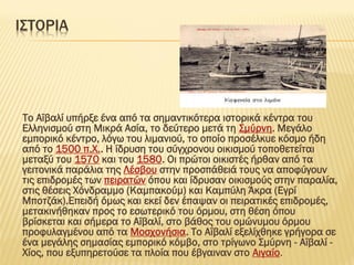 Ι΢ΣΟΡΙΑ
Σο Αϊβαλί υπήρξε ένα από τα σημαντικότερα ιστορικά κέντρα του
Ελληνισμού στη Μικρά Ασία, το δεύτερο μετά τη ΢μύρνη. Μεγάλο
εμπορικό κέντρο, λόγω του λιμανιού, το οποίο προσέλκυε κόσμο ήδη
από το 1500 π.Φ.. Η ίδρυση του σύγχρονου οικισμού τοποθετείται
μεταξύ του 1570 και του 1580. Οι πρώτοι οικιστές ήρθαν από τα
γειτονικά παράλια της Λέσβου στην προσπάθειά τους να αποφύγουν
τις επιδρομές των πειρατών όπου και ίδρυσαν οικισμούς στην παραλία,
στις θέσεις Φόνδραμμο (Καμπακούμ) και Καμπύλη Άκρα (Εγρί
Μποτζάκ).Επειδή όμως και εκεί δεν έπαψαν οι πειρατικές επιδρομές,
μετακινήθηκαν προς το εσωτερικό του όρμου, στη θέση όπου
βρίσκεται και σήμερα το Αϊβαλί, στο βάθος του ομώνυμου όρμου
προφυλαγμένου από τα Μοσχονήσια. Σο Αϊβαλί εξελίχθηκε γρήγορα σε
ένα μεγάλης σημασίας εμπορικό κόμβο, στο τρίγωνο ΢μύρνη - Αϊβαλί -
Φίος, που εξυπηρετούσε τα πλοία που έβγαιναν στο Αιγαίο.
 