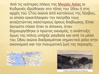 Από τις νεότερες πόλεις της Μικράς Ασίας οι
Κυδωνιές ιδρύθηκαν στο τέλος του 16ου ή στις
αρχές του 17ου αιώνα από κατοίκους της Λέσβου,
οι οποίοι εγκατέλειψαν την πατρίδα τους
αναζητώντας καλύτερους όρους διαβίωσης. Είναι
άγνωστο πόσοι ήταν οι άποικοι, όταν
δημιουργήθηκε ο πρώτος οικισμός, η ανάπτυξη
όμως της πόλης υπήρξε ραγδαία και από τα μέσα
του 18ου αιώνα διαδραμάτισε σημαντικό ρόλο στην
οικονομική και την πνευματική ζωή της περιοχής.
 