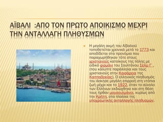 ΑΪΒΑΛΙ :ΑΠΟ ΣΟΝ ΠΡΩΣΟ ΑΠΟΙΚΙ΢ΜΟ ΜΕΦΡΙ
ΣΗΝ ΑΝΣΑΛΛΑΓΗ ΠΛΗΘΤ΢ΜΩΝ
 Η μεγάλη ακμή του Αϊβαλιού
τοποθετείται χρονικά μετά το 1773 και
αποδίδεται στα προνόμια που
παραχωρήθηκαν τότε στους
χριστιανούς κατοίκους της πόλης με
ειδικό φιρμάνι του ΢ουλτάνου ΢ελίμ Γ΄,
(που κάλυπτε παράλληλα και τους
χριστιανούς στην Καισάρεια της
Καππαδοκίας). Ο ελληνικός πληθυσμός
του άσκησε μεγάλη επιρροή στη ντόπια
ζωή μέχρι και το 1922, όταν το σύνολο
των Ελλήνων εκδιώχθηκε και στη θέση
τους ήρθαν μουσουλμάνοι, κυρίως από
την Κρήτη, στα πλαίσια της
υποχρεωτικής ανταλλαγής πληθυσμών.
 