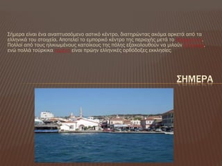 ΢ήμερα είναι ένα αναπτυσσόμενο αστικό κέντρο, διατηρώντας ακόμα αρκετά από τα
ελληνικά του στοιχεία. Αποτελεί το εμπορικό κέντρο της περιοχής μετά το Αδραμύττιο.
Πολλοί από τους ηλικιωμένους κατοίκους της πόλης εξακολουθούν να μιλούν Ελληνικά,
ενώ πολλά τούρκικα τεμένη είναι πρώην ελληνικές ορθόδοξες εκκλησίες.
΢ΗΜΕΡΑ
 