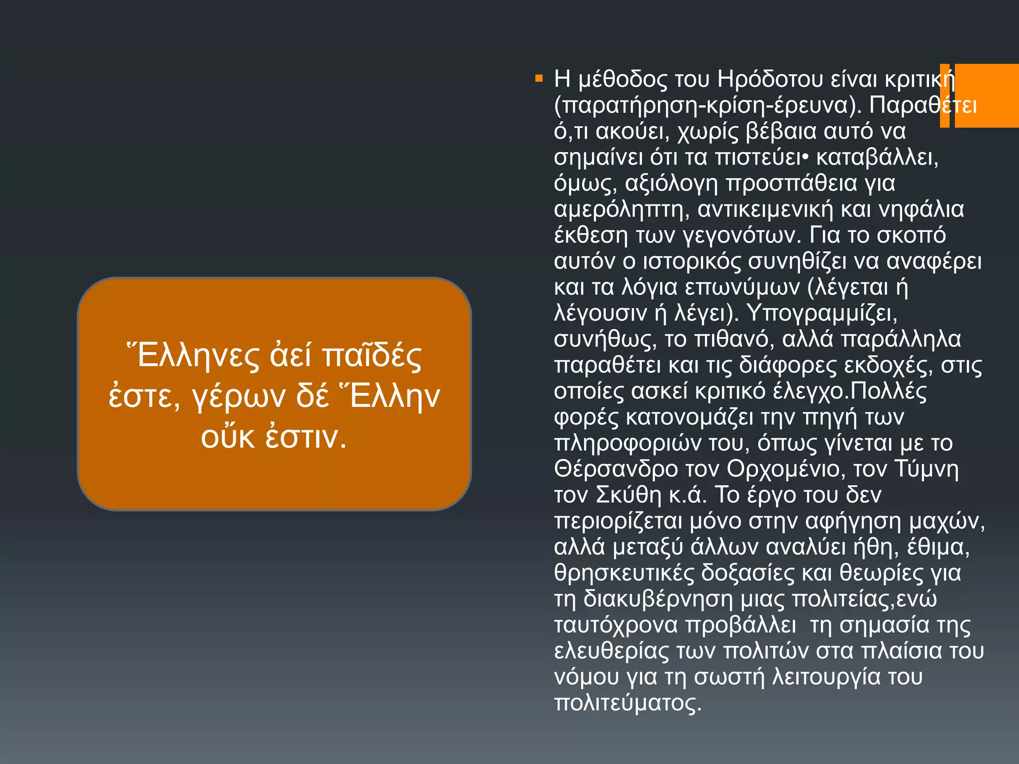  Ζ κέζνδνο ηνπ Ζξόδνηνπ είλαη θξηηηθή
(παξαηήξεζε-θξίζε-έξεπλα). Παξαζέηεη
ό,ηη αθνύεη, ρσξίο βέβαηα απηό λα
ζεκαίλεη όηη ηα πηζηεύεη• θαηαβάιιεη,
όκσο, αμηόινγε πξνζπάζεηα γηα
ακεξόιεπηε, αληηθεηκεληθή θαη λεθάιηα
έθζεζε ησλ γεγνλόησλ. Γηα ην ζθνπό
απηόλ ν ηζηνξηθόο ζπλεζίδεη λα αλαθέξεη
θαη ηα ιόγηα επσλύκσλ (ιέγεηαη ή
ιέγνπζηλ ή ιέγεη). Τπνγξακκίδεη,
ζπλήζσο, ην πηζαλό, αιιά παξάιιεια
παξαζέηεη θαη ηηο δηάθνξεο εθδνρέο, ζηηο
νπνίεο αζθεί θξηηηθό έιεγρν.Πνιιέο
θνξέο θαηνλνκάδεη ηελ πεγή ησλ
πιεξνθνξηώλ ηνπ, όπσο γίλεηαη κε ην
Θέξζαλδξν ηνλ Οξρνκέλην, ηνλ Σύκλε
ηνλ ΢θύζε θ.ά. Σν έξγν ηνπ δελ
πεξηνξίδεηαη κόλν ζηελ αθήγεζε καρώλ,
αιιά κεηαμύ άιισλ αλαιύεη ήζε, έζηκα,
ζξεζθεπηηθέο δνμαζίεο θαη ζεσξίεο γηα
ηε δηαθπβέξλεζε κηαο πνιηηείαο,ελώ
ηαπηόρξνλα πξνβάιιεη ηε ζεκαζία ηεο
ειεπζεξίαο ησλ πνιηηώλ ζηα πιαίζηα ηνπ
λόκνπ γηα ηε ζσζηή ιεηηνπξγία ηνπ
πνιηηεύκαηνο.
Ἕιιελεο ἀεί παῖδέο
ἐζηε, γέξσλ δέ Ἕιιελ
νὔθ ἐζηηλ.
 