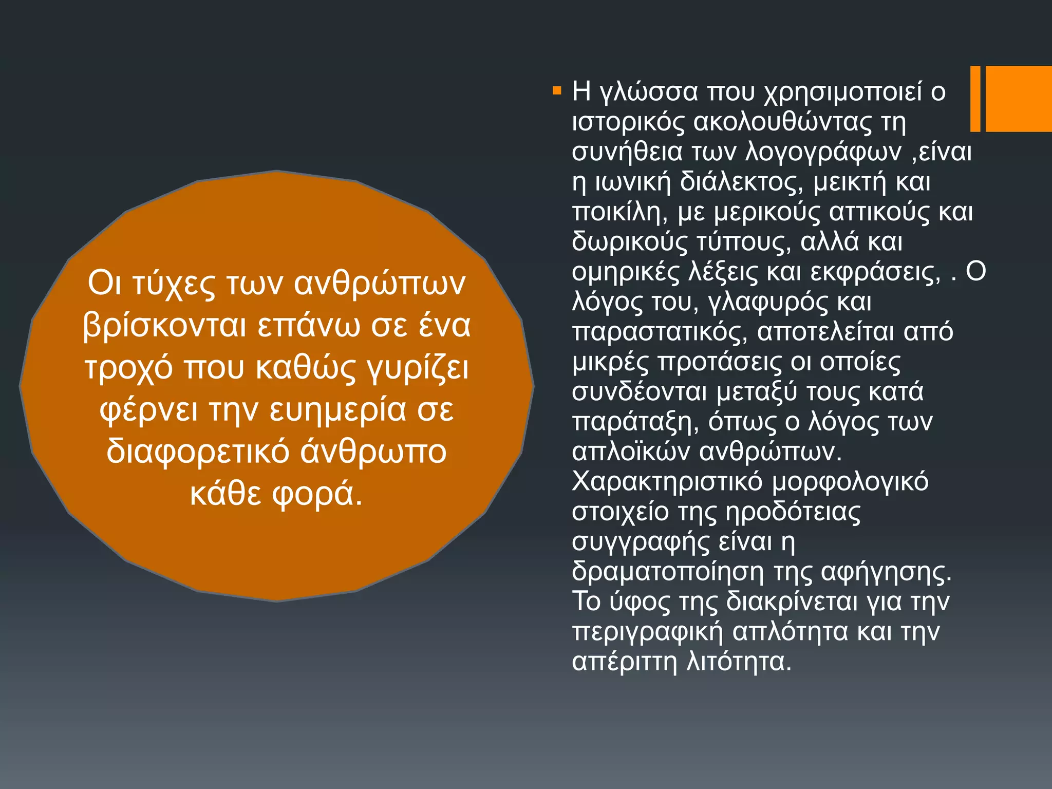  Ζ γιώζζα πνπ ρξεζηκνπνηεί ν
ηζηνξηθόο αθνινπζώληαο ηε
ζπλήζεηα ησλ ινγνγξάθσλ ,είλαη
ε ησληθή δηάιεθηνο, κεηθηή θαη
πνηθίιε, κε κεξηθνύο αηηηθνύο θαη
δσξηθνύο ηύπνπο, αιιά θαη
νκεξηθέο ιέμεηο θαη εθθξάζεηο, . Ο
ιόγνο ηνπ, γιαθπξόο θαη
παξαζηαηηθόο, απνηειείηαη από
κηθξέο πξνηάζεηο νη νπνίεο
ζπλδένληαη κεηαμύ ηνπο θαηά
παξάηαμε, όπσο ν ιόγνο ησλ
απιντθώλ αλζξώπσλ.
Υαξαθηεξηζηηθό κνξθνινγηθό
ζηνηρείν ηεο εξνδόηεηαο
ζπγγξαθήο είλαη ε
δξακαηνπνίεζε ηεο αθήγεζεο.
Σν ύθνο ηεο δηαθξίλεηαη γηα ηελ
πεξηγξαθηθή απιόηεηα θαη ηελ
απέξηηηε ιηηόηεηα.
Οη ηύρεο ησλ αλζξώπσλ
βξίζθνληαη επάλσ ζε έλα
ηξνρό πνπ θαζώο γπξίδεη
θέξλεη ηελ επεκεξία ζε
δηαθνξεηηθό άλζξσπν
θάζε θνξά.
 