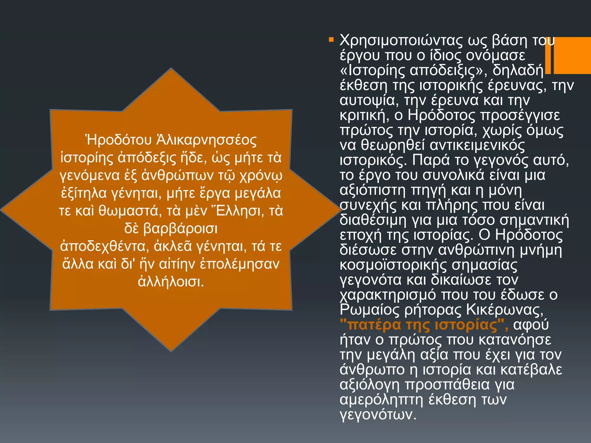  Υξεζηκνπνηώληαο σο βάζε ηνπ
έξγνπ πνπ ν ίδηνο νλόκαζε
«Ηζηνξίεο απόδεημηο», δειαδή
έθζεζε ηεο ηζηνξηθήο έξεπλαο, ηελ
απηνςία, ηελ έξεπλα θαη ηελ
θξηηηθή, ν Ζξόδνηνο πξνζέγγηζε
πξώηνο ηελ ηζηνξία, ρσξίο όκσο
λα ζεσξεζεί αληηθεηκεληθόο
ηζηνξηθόο. Παξά ην γεγνλόο απηό,
ην έξγν ηνπ ζπλνιηθά είλαη κηα
αμηόπηζηε πεγή θαη ε κόλε
ζπλερήο θαη πιήξεο πνπ είλαη
δηαζέζηκε γηα κηα ηόζν ζεκαληηθή
επνρή ηεο ηζηνξίαο. Ο Ζξόδνηνο
δηέζσζε ζηελ αλζξώπηλε κλήκε
θνζκντζηνξηθήο ζεκαζίαο
γεγνλόηα θαη δηθαίσζε ηνλ
ραξαθηεξηζκό πνπ ηνπ έδσζε ν
Ρσκαίνο ξήηνξαο Κηθέξσλαο,
"πατέρα της ιστορίας", αθνύ
ήηαλ ν πξώηνο πνπ θαηαλόεζε
ηελ κεγάιε αμία πνπ έρεη γηα ηνλ
άλζξσπν ε ηζηνξία θαη θαηέβαιε
αμηόινγε πξνζπάζεηα γηα
ακεξόιεπηε έθζεζε ησλ
γεγνλόησλ.
Ἡξνδόηνπ Ἁιηθαξλεζζένο
ἱζηνξίεο ἀπόδεμηο ἥδε, ὡο κήηε ηὰ
γελόκελα ἐμ ἀλζξώπσλ ηῷ ρξόλῳ
ἐμίηεια γέλεηαη, κήηε ἔξγα κεγάια
ηε θαὶ ζσκαζηά, ηὰ κὲλ Ἕιιεζη, ηὰ
δὲ βαξβάξνηζη
ἀπνδερζέληα, ἀθιεᾶ γέλεηαη, ηά ηε
ἄιια θαὶ δη' ἥλ αἰηίελ ἐπνιέκεζαλ
ἀιιήινηζη.
 