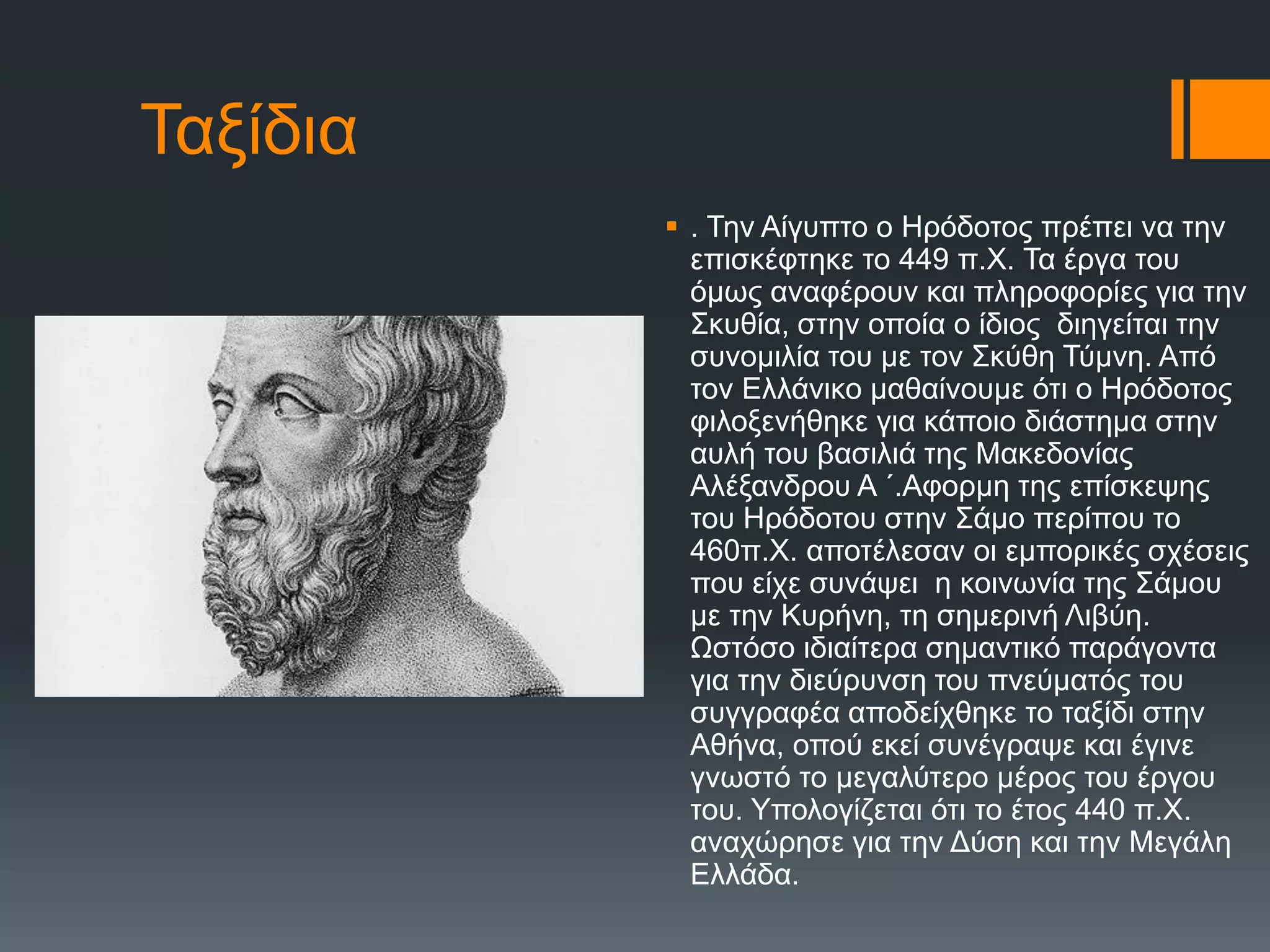 Σαμίδηα
 . Σελ Αίγππην ν Ζξόδνηνο πξέπεη λα ηελ
επηζθέθηεθε ην 449 π.Υ. Σα έξγα ηνπ
όκσο αλαθέξνπλ θαη πιεξνθνξίεο γηα ηελ
΢θπζία, ζηελ νπνία ν ίδηνο δηεγείηαη ηελ
ζπλνκηιία ηνπ κε ηνλ ΢θύζε Σύκλε. Από
ηνλ Διιάληθν καζαίλνπκε όηη ν Ζξόδνηνο
θηινμελήζεθε γηα θάπνην δηάζηεκα ζηελ
απιή ηνπ βαζηιηά ηεο Μαθεδνλίαο
Αιέμαλδξνπ Α ´.Αθνξκε ηεο επίζθεςεο
ηνπ Ζξόδνηνπ ζηελ ΢άκν πεξίπνπ ην
460π.Υ. απνηέιεζαλ νη εκπνξηθέο ζρέζεηο
πνπ είρε ζπλάςεη ε θνηλσλία ηεο ΢άκνπ
κε ηελ Κπξήλε, ηε ζεκεξηλή Ληβύε.
Ωζηόζν ηδηαίηεξα ζεκαληηθό παξάγνληα
γηα ηελ δηεύξπλζε ηνπ πλεύκαηόο ηνπ
ζπγγξαθέα απνδείρζεθε ην ηαμίδη ζηελ
Αζήλα, νπνύ εθεί ζπλέγξαςε θαη έγηλε
γλσζηό ην κεγαιύηεξν κέξνο ηνπ έξγνπ
ηνπ. Τπνινγίδεηαη όηη ην έηνο 440 π.Υ.
αλαρώξεζε γηα ηελ Γύζε θαη ηελ Μεγάιε
Διιάδα.
 