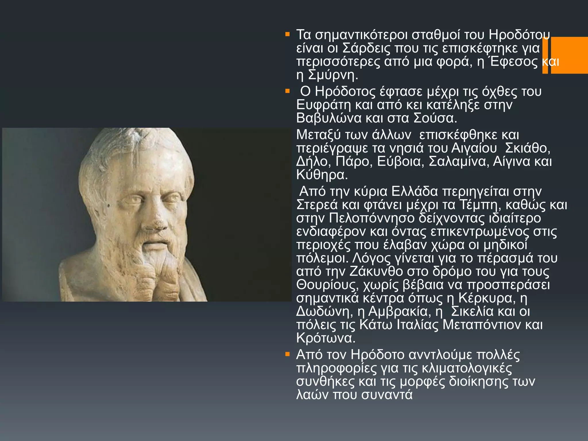  Σα ζεκαληηθόηεξνη ζηαζκνί ηνπ Ζξνδόηνπ
είλαη νη ΢άξδεηο πνπ ηηο επηζθέθηεθε γηα
πεξηζζόηεξεο από κηα θνξά, ε Έθεζνο θαη
ε ΢κύξλε.
 Ο Ζξόδνηνο έθηαζε κέρξη ηηο όρζεο ηνπ
Δπθξάηε θαη από θεη θαηέιεμε ζηελ
Βαβπιώλα θαη ζηα ΢νύζα.
 Μεηαμύ ησλ άιισλ επηζθέθζεθε θαη
πεξηέγξαςε ηα λεζηά ηνπ Αηγαίνπ ΢θηάζν,
Γήιν, Πάξν, Δύβνηα, ΢αιακίλα, Αίγηλα θαη
Κύζεξα.
 Από ηελ θύξηα Διιάδα πεξηεγείηαη ζηελ
΢ηεξεά θαη θηάλεη κέρξη ηα Σέκπε, θαζώο θαη
ζηελ Πεινπόλλεζν δείρλνληαο ηδηαίηεξν
ελδηαθέξνλ θαη όληαο επηθεληξσκέλνο ζηηο
πεξηνρέο πνπ έιαβαλ ρώξα νη κεδηθνί
πόιεκνη. Λόγνο γίλεηαη γηα ην πέξαζκά ηνπ
από ηελ Εάθπλζν ζην δξόκν ηνπ γηα ηνπο
Θνπξίνπο, ρσξίο βέβαηα λα πξνζπεξάζεη
ζεκαληηθά θέληξα όπσο ε Κέξθπξα, ε
Γσδώλε, ε Ακβξαθία, ε ΢ηθειία θαη νη
πόιεηο ηηο Κάησ Ηηαιίαο Μεηαπόληηνλ θαη
Κξόησλα.
 Από ηνλ Ζξόδνην αλληινύκε πνιιέο
πιεξνθνξίεο γηα ηηο θιηκαηνινγηθέο
ζπλζήθεο θαη ηηο κνξθέο δηνίθεζεο ησλ
ιαώλ πνπ ζπλαληά
 