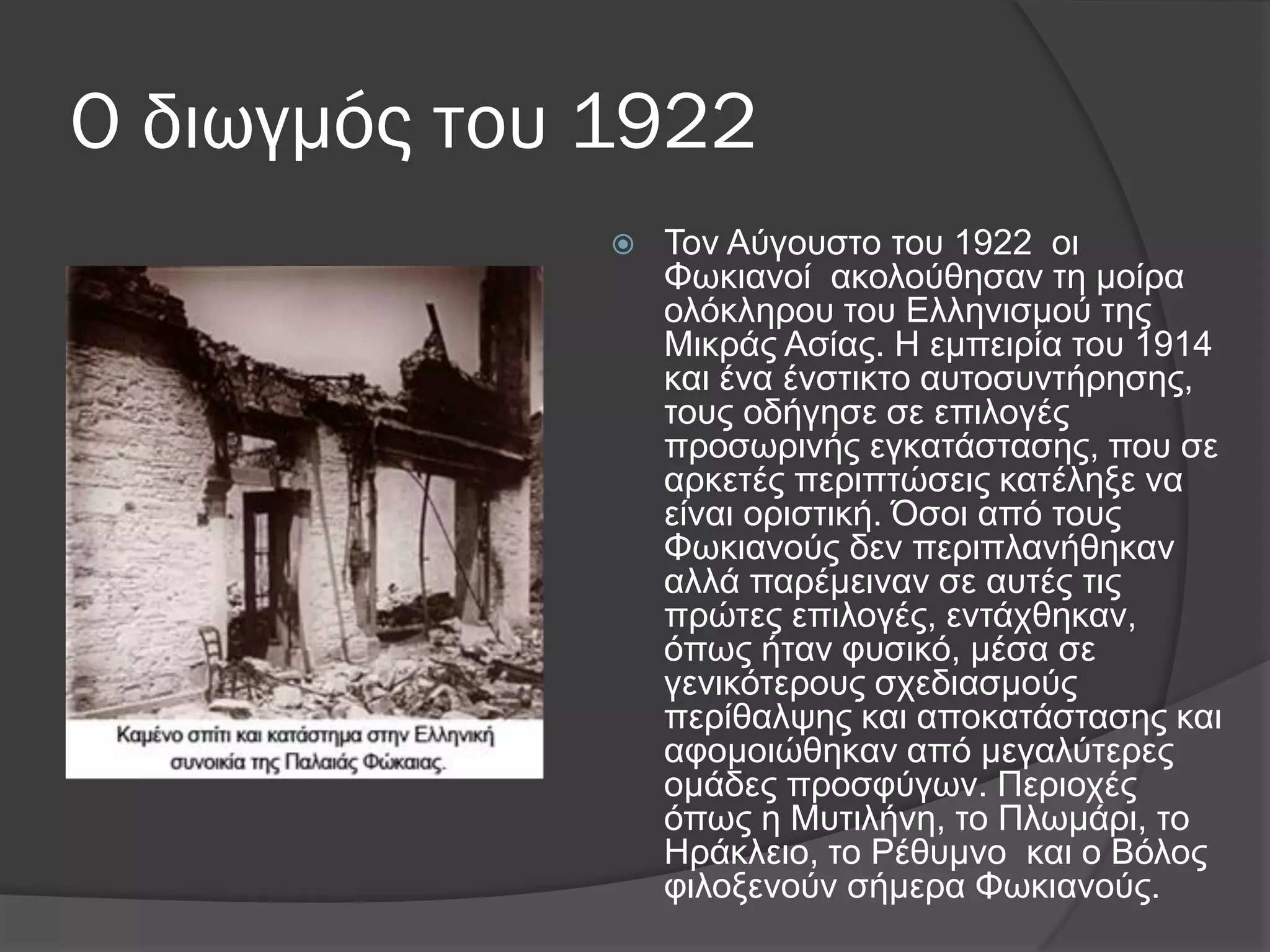 Ο διωγμός του 1922
 Σνλ Αύγνπζην ηνπ 1922 νη
Φσθηαλνί αθνινύζεζαλ ηε κνίξα
νιόθιεξνπ ηνπ Διιεληζκνύ ηεο
Μηθξάο Αζίαο. Η εκπεηξία ηνπ 1914
θαη έλα έλζηηθην απηνζπληήξεζεο,
ηνπο νδήγεζε ζε επηινγέο
πξνζσξηλήο εγθαηάζηαζεο, πνπ ζε
αξθεηέο πεξηπηώζεηο θαηέιεμε λα
είλαη νξηζηηθή. ΋ζνη από ηνπο
Φσθηαλνύο δελ πεξηπιαλήζεθαλ
αιιά παξέκεηλαλ ζε απηέο ηηο
πξώηεο επηινγέο, εληάρζεθαλ,
όπσο ήηαλ θπζηθό, κέζα ζε
γεληθόηεξνπο ζρεδηαζκνύο
πεξίζαιςεο θαη απνθαηάζηαζεο θαη
αθνκνηώζεθαλ από κεγαιύηεξεο
νκάδεο πξνζθύγσλ. Πεξηνρέο
όπσο ε Μπηηιήλε, ην Πισκάξη, ην
Ηξάθιεην, ην Ρέζπκλν θαη ν Βόινο
θηινμελνύλ ζήκεξα Φσθηαλνύο.
 